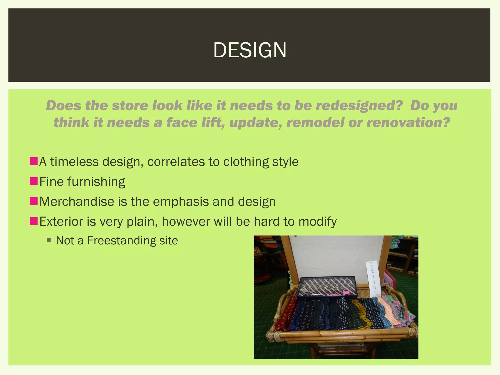 DESIGN

   Does the store look like it needs to be redesigned?  Do you
    think it needs a face lift, update, remodel or renovation?

A timeless design, correlates to clothing style
Fine furnishing
Merchandise is the emphasis and design
Exterior is very plain, however will be hard to modify
    Not a Freestanding site
 