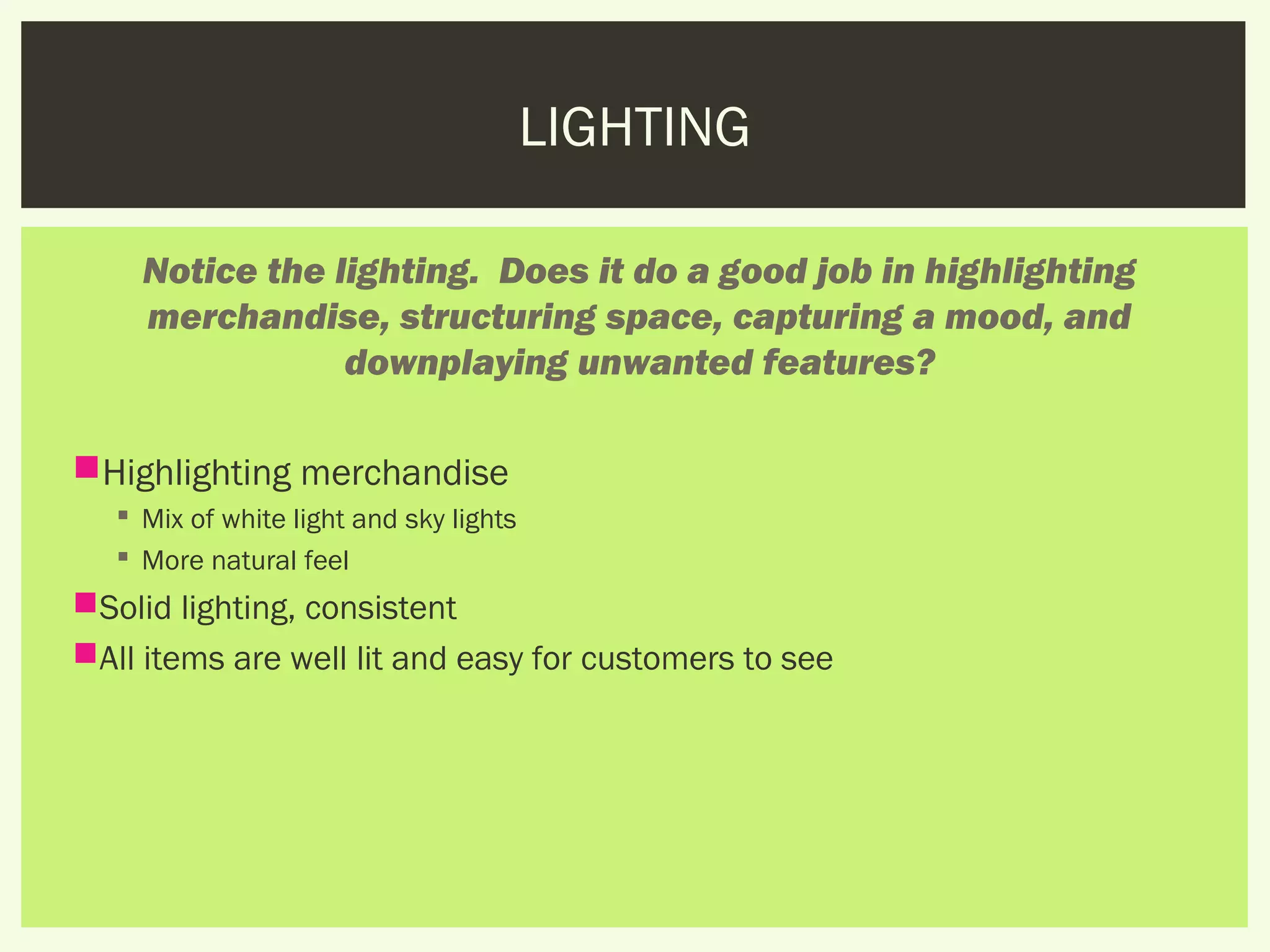 LIGHTING

     Notice the lighting.  Does it do a good job in highlighting
     merchandise, structuring space, capturing a mood, and
                 downplaying unwanted features?

Highlighting merchandise
    Mix of white light and sky lights
    More natural feel
Solid lighting, consistent
All items are well lit and easy for customers to see
 