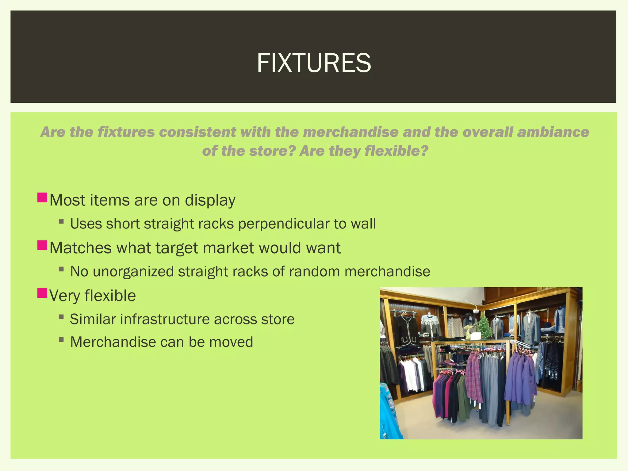 FIXTURES

Are the fixtures consistent with the merchandise and the overall ambiance
                      of the store? Are they flexible?


Most items are on display
    Uses short straight racks perpendicular to wall
Matches what target market would want
    No unorganized straight racks of random merchandise
Very flexible
    Similar infrastructure across store
    Merchandise can be moved
 