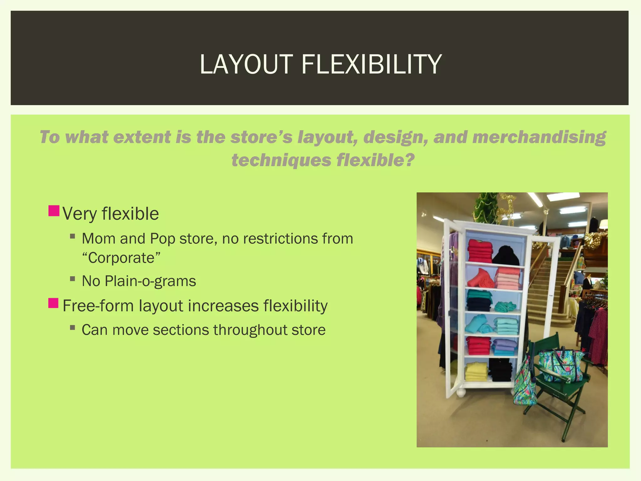 LAYOUT FLEXIBILITY

To what extent is the store’s layout, design, and merchandising
                      techniques flexible?

 Very flexible
    Mom and Pop store, no restrictions from
     “Corporate”
    No Plain-o-grams
 Free-form layout increases flexibility
    Can move sections throughout store
 