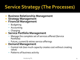  Business Relationship Management
 Strategy Management
 Financial Management
 Budgeting
 Accounting
 Charging
 Service Portfolio Management
 Manage the complete set of services offered (Service
Portfolio)
 Future, current & retires service offerings
 Demand Management
 Control risk (too much capacity creates cost without creating
value)
 Patterns of business activity
Introducing ITIL 14
 