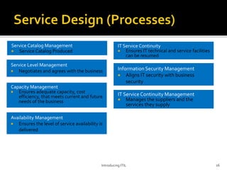 Service Catalog Management
 Service Catalog Produced
Introducing ITIL 16
Service Level Management
 Negotiates and agrees with the business
Capacity Management
 Ensures adequate capacity, cost
efficiency, that meets current and future
needs of the business
Availability Management
 Ensures the level of service availability is
delivered
IT Service Continuity Management
 Manages the suppliers and the
services they supply
Information Security Management
 Aligns IT security with business
security
IT Service Continuity
 Ensures IT technical and service facilities
can be resumed
 
