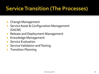  Change Management
 Service Asset & Configuration Management
(SACM)
 Release and Deployment Management
 Knowledge Management
 Service Evaluation
 ServiceValidation andTesting
 Transition Planning
Introducing ITIL 18
 