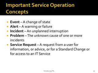  Event – A change of state
 Alert – A warning or failure
 Incident – An unplanned interruption
 Problem –The unknown cause of one or more
incidents
 Service Request – A request from a user for
information, or advice, or for a Standard Change or
for access to an IT Service
Introducing ITIL 20
 