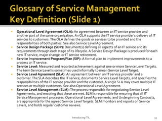  Operational Level Agreement (OLA): An agreement between an IT service provider and
another part of the same organization. An OLA supports the IT service provider's delivery of IT
services to customers. The OLA defines the goods or services to be provided and the
responsibilities of both parties. See also Service Level Agreement.
 Service Design Package (SDP): Document(s) defining all aspects of an IT service and its
requirements through each stage of its lifecycle. A Service Design Package is produced for each
new IT service, major change, or IT service retirement.
 Service Improvement Program/Plan (SIP): A formal plan to implement improvements to a
process or IT service.
 Service Level: Measured and reported achievement against one or more Service Level Targets.
The term Service Level is sometimes used informally to mean Service Level Target.
 Service Level Agreement (SLA): An agreement between an IT service provider and a
customer.The SLA describes the IT service, documents Service Level Targets, and specifies the
responsibilities of the IT service provider and the customer. A single SLA may cover multiple IT
services or multiple customers. See also Operational Level Agreement.
 Service Level Management (SLM):The process responsible for negotiating Service Level
Agreements, and ensuring that these are met. SLM is responsible for ensuring that all IT
Service Management processes, Operational Level Agreements, and Underpinning Contracts,
are appropriate for the agreed Service Level Targets. SLM monitors and reports on Service
Levels, and holds regular customer reviews.
Introducing ITIL 33
 