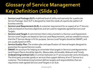  Service Level Package (SLP): A defined level of utility and warranty for a particular
Service Package. Each SLP is designed to meet the needs of a particular pattern of
business activity.
 Service Level Requirement (SLR): A customer requirement for an aspect of an IT Service.
SLRs are based on business objectives and are used to negotiate agreed Service Level
Targets.
 Service LevelTarget: A commitment that is documented in a Service Level Agreement.
Service LevelTargets are based on Service Level Requirements, and are needed to ensure
that the IT Service design is fit for purpose. Service LevelTargets should be SMART, and
are usually based on KPIs.
 Service Quality Plan:The written plan and specification of internal targets designed to
guarantee the agreed Service Levels.
 SMART:An acronym for helping to remember that targets in Service Level Agreements
(and Project Plans) should be Specific, Measurable,Achievable, Relevant andTimely.
 Underpinning Contract (UC): A contract between an IT service provider and a third party.
The third party provides goods or services that support delivery of an IT Service to a
customer.The Underpinning Contract defines targets and responsibilities that are
required to meet agreed Service LevelTargets in an SLA.
Introducing ITIL 34
 