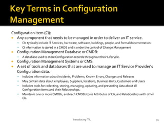 Configuration Item (CI):
 Any component that needs to be managed in order to deliver an IT service.
 CIs typically include IT Services, hardware, software, buildings, people, and formal documentation.
 CI information is stored in a CMDB and is under the control of Change Management
 Configuration Management Database or CMDB:
 A database used to store Configuration records throughout their Lifecycle.
 Configuration Management Systems or CMS:
 A set of tools and databases that are used to manage an IT Service Provider's
Configuration data.
 Includes information about Incidents, Problems, Known Errors, Changes and Releases
 May contain data about employees, Suppliers, locations, BusinessUnits,Customers and Users
 Includes tools for collecting, storing, managing, updating, and presenting data about all
Configuration Items and their Relationships.
 Maintains one or more CMDBs, and each CMDB stores Attributes of Cls, and Relationships with other
Cls.
Introducing ITIL 35
 