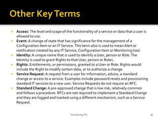  Access: The level and scope of the functionality of a service or data that a user is
allowed to use.
 Event: A change of state that has significance for the management of a
Configuration Item or an IT Service.This term also is used to mean Alert or
notification created by any IT Service, Configuration Item or Monitoring tool.
 Identity: A unique name that is used to identify a User, person or Role.The
Identity is used to grant Rights to that User, person or Roles.
 Rights: Entitlements, or permissions, granted to a User or Role. Rights would
include the Right to modify certain data, or to authorize a change.
 Service Request: A request from a user for information, advice, a standard
change or access to a service. Examples include password resets and provisioning
standard IT services to a new user. Service Requests do not require an RFC.
 Standard Change: A pre-approved change that is low risk, relatively common
and follows a procedure. RFCs are not required to implement a Standard Change
and they are logged and tracked using a different mechanism, such as a Service
Request.
Introducing ITIL 36
 