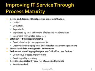 Define and document best practice processes that are:
 Unified
 Consistent
 Repeatable
 Supported by clear definitions of roles and responsibilities
 Integrated with related processes
 Establish IT business partnership
 Service level objectives/agreements
 Clearly defined single points of contact for customer engagement
 Process and data management automation
 Performance tracking against process Critical Success Factors
 Continuous process improvement
 Service quality reporting
 Decisions supported by analysis of costs and benefits
 Results tracked
Introducing ITIL 6
 