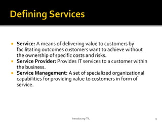  Service: A means of delivering value to customers by
facilitating outcomes customers want to achieve without
the ownership of specific costs and risks.
 Service Provider: Provides IT services to a customer within
the business.
 Service Management: A set of specialized organizational
capabilities for providing value to customers in form of
service.
Introducing ITIL 9
 