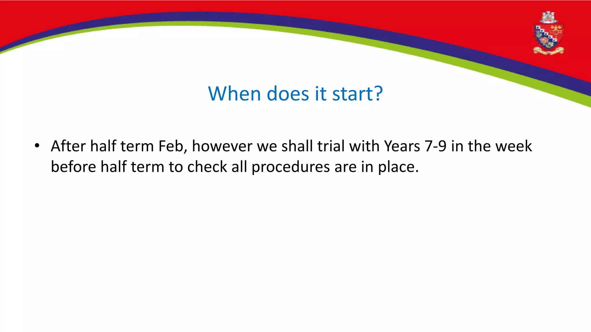 When does it start?
• After half term Feb, however we shall trial with Years 7-9 in the week
before half term to check all procedures are in place.
 