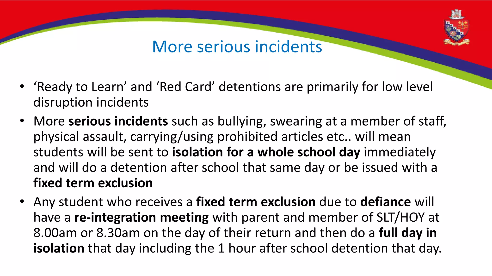 More serious incidents
• ‘Ready to Learn’ and ‘Red Card’ detentions are primarily for low level
disruption incidents
• More serious incidents such as bullying, swearing at a member of staff,
physical assault, carrying/using prohibited articles etc.. will mean
students will be sent to isolation for a whole school day immediately
and will do a detention after school that same day or be issued with a
fixed term exclusion
• Any student who receives a fixed term exclusion due to defiance will
have a re-integration meeting with parent and member of SLT/HOY at
8.00am or 8.30am on the day of their return and then do a full day in
isolation that day including the 1 hour after school detention that day.
 