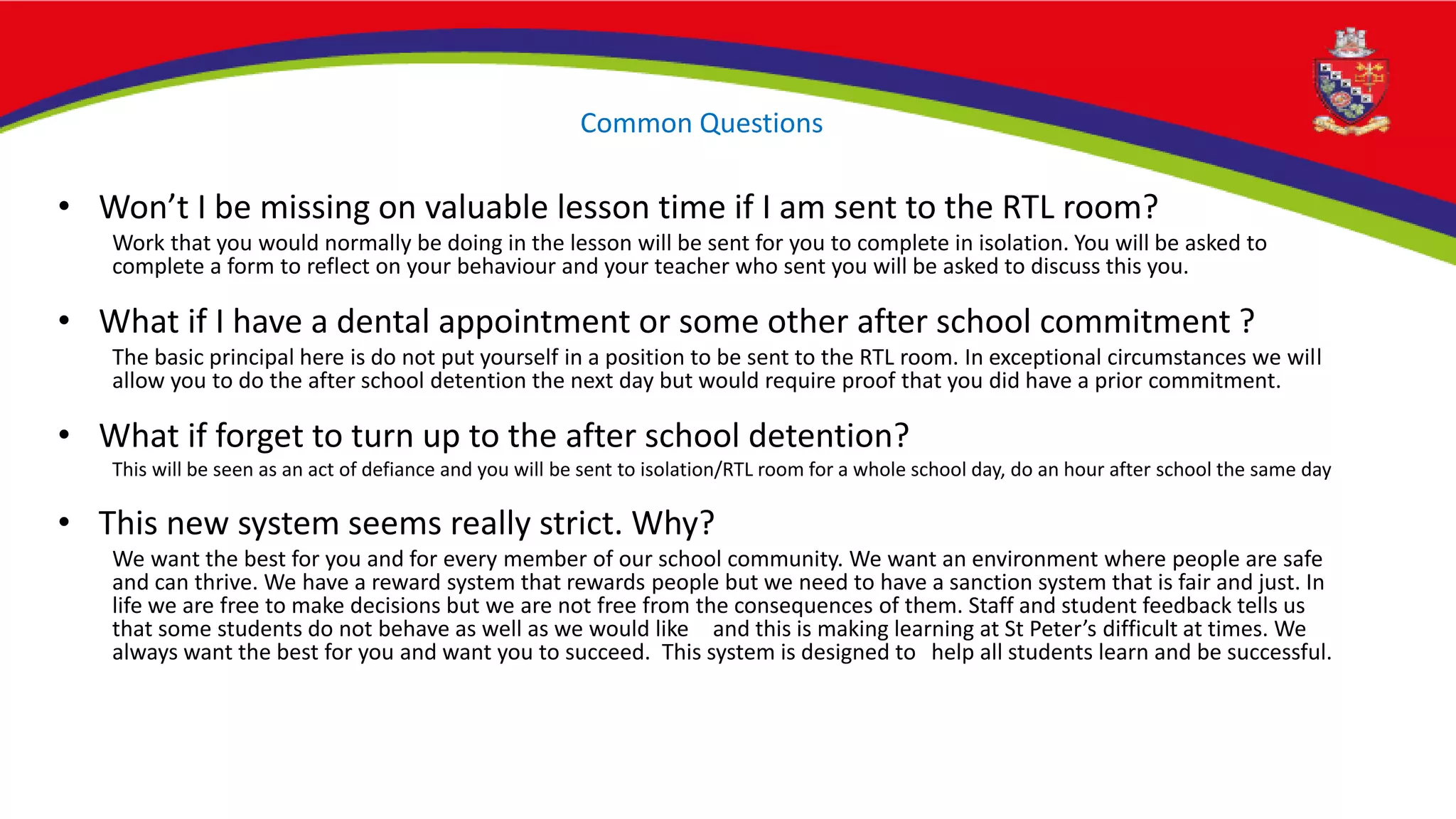Common Questions
• Won’t I be missing on valuable lesson time if I am sent to the RTL room?
Work that you would normally be doing in the lesson will be sent for you to complete in isolation. You will be asked to
complete a form to reflect on your behaviour and your teacher who sent you will be asked to discuss this you.
• What if I have a dental appointment or some other after school commitment ?
The basic principal here is do not put yourself in a position to be sent to the RTL room. In exceptional circumstances we will
allow you to do the after school detention the next day but would require proof that you did have a prior commitment.
• What if forget to turn up to the after school detention?
This will be seen as an act of defiance and you will be sent to isolation/RTL room for a whole school day, do an hour after school the same day
• This new system seems really strict. Why?
We want the best for you and for every member of our school community. We want an environment where people are safe
and can thrive. We have a reward system that rewards people but we need to have a sanction system that is fair and just. In
life we are free to make decisions but we are not free from the consequences of them. Staff and student feedback tells us
that some students do not behave as well as we would like and this is making learning at St Peter’s difficult at times. We
always want the best for you and want you to succeed. This system is designed to help all students learn and be successful.
 