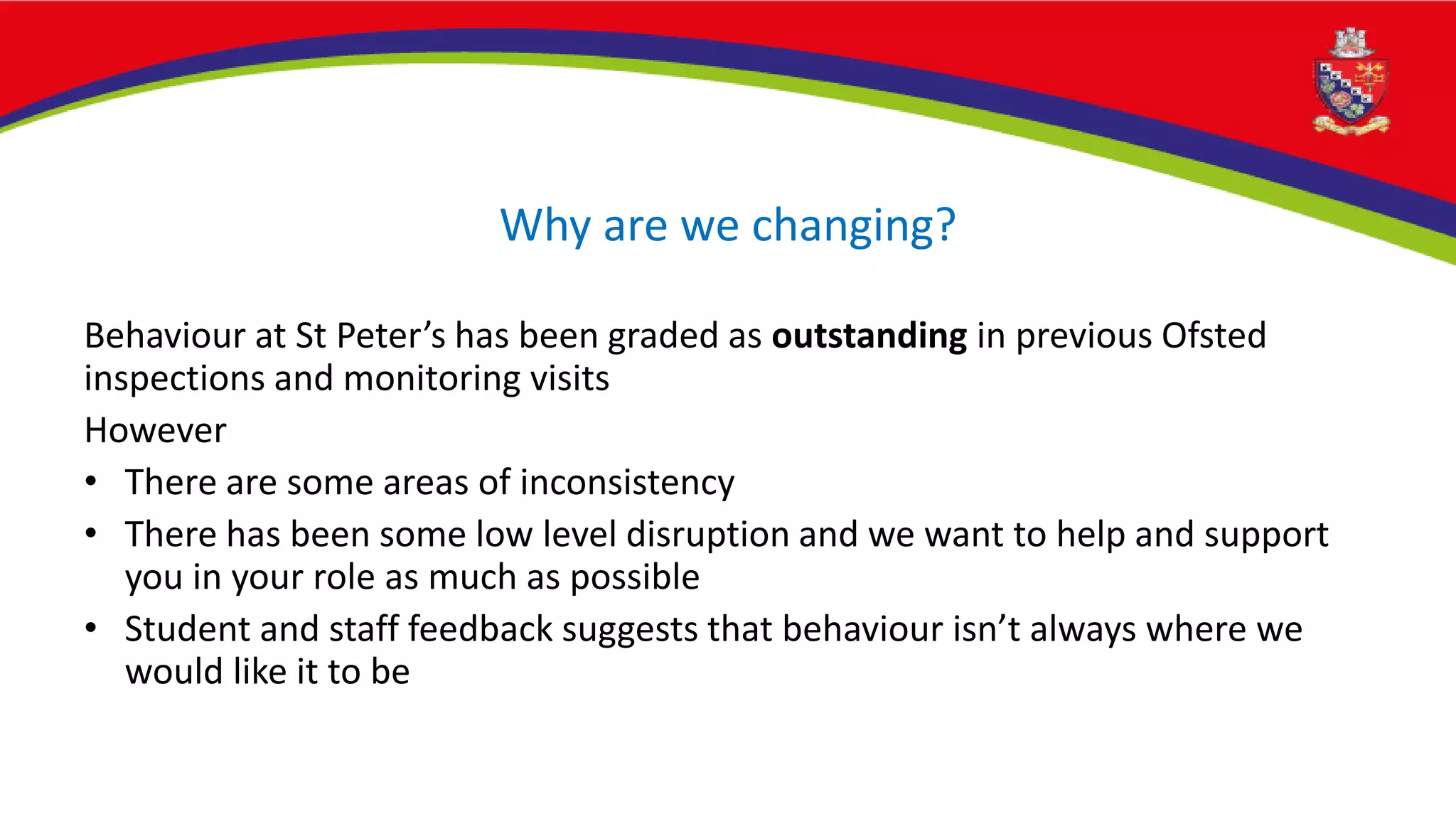 Why are we changing?
Behaviour at St Peter’s has been graded as outstanding in previous Ofsted
inspections and monitoring visits
However
• There are some areas of inconsistency
• There has been some low level disruption and we want to help and support
you in your role as much as possible
• Student and staff feedback suggests that behaviour isn’t always where we
would like it to be
 