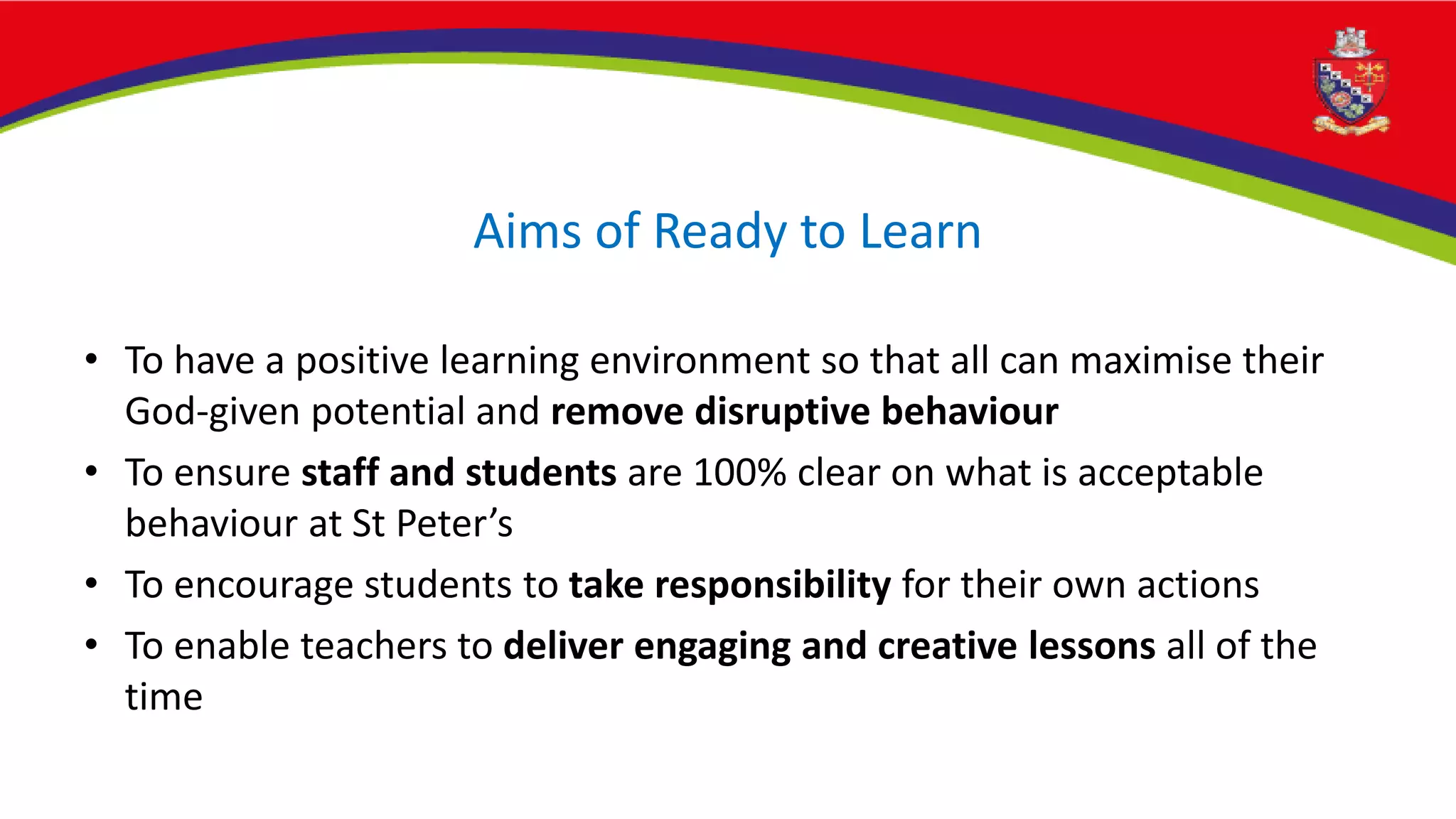 Aims of Ready to Learn
• To have a positive learning environment so that all can maximise their
God-given potential and remove disruptive behaviour
• To ensure staff and students are 100% clear on what is acceptable
behaviour at St Peter’s
• To encourage students to take responsibility for their own actions
• To enable teachers to deliver engaging and creative lessons all of the
time
 
