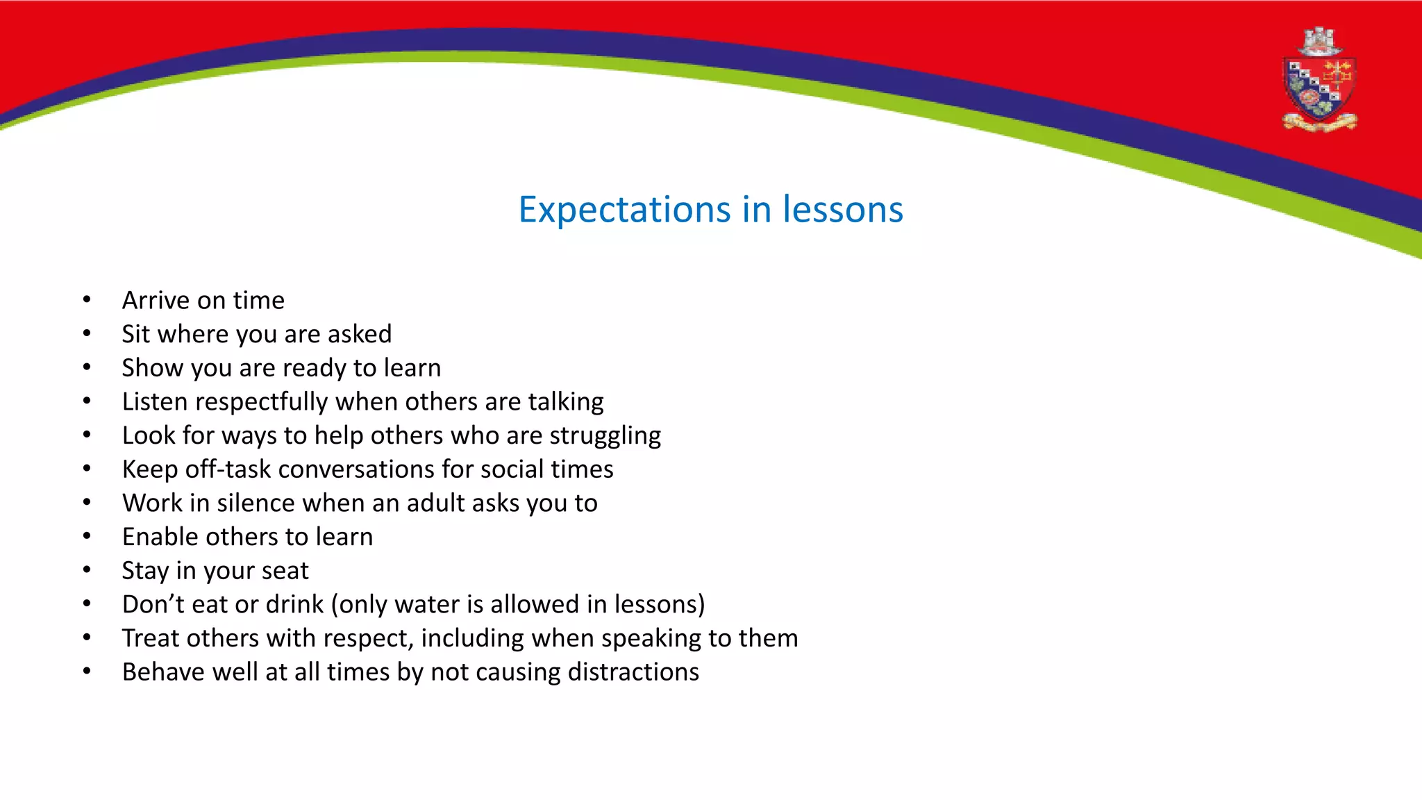 Expectations in lessons
• Arrive on time
• Sit where you are asked
• Show you are ready to learn
• Listen respectfully when others are talking
• Look for ways to help others who are struggling
• Keep off-task conversations for social times
• Work in silence when an adult asks you to
• Enable others to learn
• Stay in your seat
• Don’t eat or drink (only water is allowed in lessons)
• Treat others with respect, including when speaking to them
• Behave well at all times by not causing distractions
 