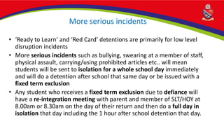 More serious incidents
• ‘Ready to Learn’ and ‘Red Card’ detentions are primarily for low level
disruption incidents
• More serious incidents such as bullying, swearing at a member of staff,
physical assault, carrying/using prohibited articles etc.. will mean
students will be sent to isolation for a whole school day immediately
and will do a detention after school that same day or be issued with a
fixed term exclusion
• Any student who receives a fixed term exclusion due to defiance will
have a re-integration meeting with parent and member of SLT/HOY at
8.00am or 8.30am on the day of their return and then do a full day in
isolation that day including the 1 hour after school detention that day.
 