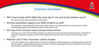 Common Questions
• Will I have to stay until 4.20pm the same day if I am sent to the isolation room?
Yes- we will contact your parents to let them know.
• Do these procedures apply to our SEND students as well?
Yes- however, it may be that a full day in the isolation room is not appropriate but a consequence of similar
standing will apply and the SEND team will be responsible for this
• Do I stay in the inclusion room at break and lunchtime
Yes if you are in there for the full day, however you will be able to eat and drink during these time. A member of
staff will arrange for a sandwich and drink to be delivered to the RTL room if you do not have food for your
lunch.
• What do I do if I feel I have been unfairly treated
Go to the isolation room. Mention that you feel you have been unfairly treated and a message will be sent to the
Assistant Head – Safeguarding, behaviour and praise or HOY who will always listen and if they feel that you have
been treated unfairly will act on your behalf
 