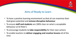 Aims of Ready to Learn
• To have a positive learning environment so that all can maximise their
God-given potential and remove disruptive behaviour
• To ensure staff and students are 100% clear on what is acceptable
behaviour at St Peter’s
• To encourage students to take responsibility for their own actions
• To enable teachers to deliver engaging and creative lessons all of the
time
 