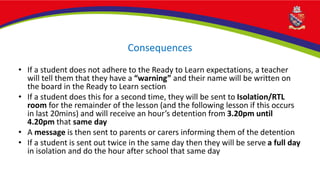 Consequences
• If a student does not adhere to the Ready to Learn expectations, a teacher
will tell them that they have a “warning” and their name will be written on
the board in the Ready to Learn section
• If a student does this for a second time, they will be sent to Isolation/RTL
room for the remainder of the lesson (and the following lesson if this occurs
in last 20mins) and will receive an hour’s detention from 3.20pm until
4.20pm that same day
• A message is then sent to parents or carers informing them of the detention
• If a student is sent out twice in the same day then they will be serve a full day
in isolation and do the hour after school that same day
 