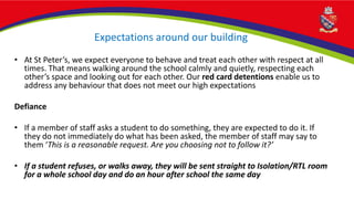 Expectations around our building
• At St Peter’s, we expect everyone to behave and treat each other with respect at all
times. That means walking around the school calmly and quietly, respecting each
other’s space and looking out for each other. Our red card detentions enable us to
address any behaviour that does not meet our high expectations
Defiance
• If a member of staff asks a student to do something, they are expected to do it. If
they do not immediately do what has been asked, the member of staff may say to
them ‘This is a reasonable request. Are you choosing not to follow it?’
• If a student refuses, or walks away, they will be sent straight to Isolation/RTL room
for a whole school day and do an hour after school the same day
 