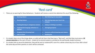 ‘Red card’
• There are no warning for these behaviours. Students will receive a social time detention for any of the following:
• If a student does one of the things above, an adult will tell them that they have a “Red card”, and that they must serve a 20
minute detention at the start of lunch. A daily list to remind students is printed on the wall beside student entrance
• If a student fails to serve this detention, they will be sent to isolation/RTL room for a whole school day, do an hour after school
the same day and their parents or carers will be contacted.
 Running indoors  Not following one way system
 Shouting indoors  Not clearing away your tray in the
canteen
 Pushing/shoving in a dangerous manner  Eating or drinking in corridors
 Inappropriate language, behaviour or
attitude
 Damaging property
 Dropping litter/throwing food  Incorrect uniform/wearing coat indoors
 Late to school  Stealing ties
 
