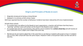 Origins and Principles of Ready to Learn
• Originally introduced at Henbury School Bristol
• Adopted in its entirety at ISCA school, Exeter
ISCA have reported that the number of behaviour incidents have been reduced by 2/3 since implementation
At both these schools
• If a student does not adhere to the Ready to Learn expectations, a teacher will tell them that they have a
“warning” and their name will written on the board in the Ready to Learn section
• If a student does this for a second time, they will be sent to Isolation for a whole school day and will receive an
hour’s detention from 3.20pm until 4.20pm that same day
• We feel we do not need to adopt this in the same form as we feel our students will accept an hour in isolation
and an hour after school will have the same impact. However if after a trial period it does not then we will re-
visit this.
 