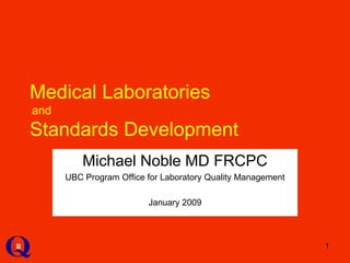 1
Medical Laboratories
and
Standards Development
Michael Noble MD FRCPC
UBC Program Office for Laboratory Quality Management
January 2009
 
