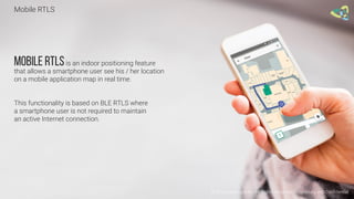 Mobile RTLS
© 2016 Leantegra Inc. All Rights Reserved. Proprietary and Confidential
Mobile RTLSis an indoor positioning feature
that allows a smartphone user see his / her location
on a mobile application map in real time.
This functionality is based on BLE RTLS where
a smartphone user is not required to maintain
an active Internet connection.
 