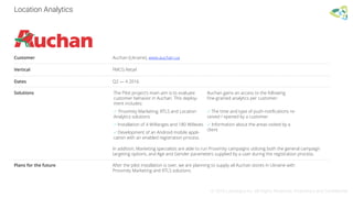 Location Analytics
© 2016 Leantegra Inc. All Rights Reserved. Proprietary and Confidential
Customer Auchan (Ukraine), www.auchan.ua
Vertical FMCG Retail
Dates Q2 — 4 2016
Plans for the future After the pilot installation is over, we are planning to supply all Auchan stores in Ukraine with
Proximity Marketing and RTLS solutions.
In addition, Marketing specialists are able to run Proximity campaigns utilizing both the general campaign
targeting options, and Age and Gender parameters supplied by a user during the registration process.
Solutions The Pilot project’s main aim is to evaluate
customer behavior in Auchan. This deploy-
ment includes:
 Proximity Marketing, RTLS and Location
Analytics solutions
 Installation of 4 WiRanges and 180 WiBeats
 Development of an Android mobile appli-
cation with an enabled registration process
Auchan gains an access to the following
ﬁne-grained analytics per customer:
 The time and type of push-notiﬁcations re-
ceived / opened by a customer
 Information about the areas visited by a
client
 