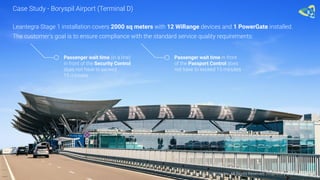 Leantegra Stage 1 installation covers 2000 sq meters with 12 WiRange devices and 1 PowerGate installed.
The customer's goal is to ensure compliance with the standard service quality requirements:
Passenger wait time (in a line)
in front of the Security Control
does not have to exceed
15 minutes
Passenger wait time in front
of the Passport Control does
not have to exceed 15 minutes
Case Study - Boryspil Airport (Terminal D)
© 2016 Leantegra Inc. All Rights Reserved. Proprietary and Confidential
 