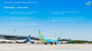 Project Stage 1 — How it works:
Leantegra RTLS collects non-personified data
via BLE and Wi-Fi from smart devices
The system detects the above devices,
and identifies passengers’ routes
RTLS enables measuring the Dwell Time,
the time a passenger spends in a particular zone
The Leantegra solution performs passenger
calculation in queues
A user can generate real-time and historic location data
reports in CVO Portal, like: Number of Passengers,
Average Dwell Time, and Pass Time etc.
Case Study - Boryspil Airport (Terminal D)
© 2016 Leantegra Inc. All Rights Reserved. Proprietary and Confidential
 