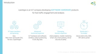 Introduction
47 team members
and growing
Kyiv,
New York, Sunnyvale (CA),
Tel Aviv, Copenhagen
IoT hardware and software,
wireless, indoor positioning
& GIS, Big Data
Advanced
technical expertise
retail analytics, mobile marketing,
smart city, smart parking, venue
security & safety
Emerging
domain expertise
Device demo kits, SDK,
API, demo portal
Quick start —
try today!
© 2016 Leantegra Inc. All Rights Reserved. Proprietary and Confidential
Leantegra is an IoT company developing SOFTWARE-HARDWARE products
for foot traffic engagement and analysis.
 
