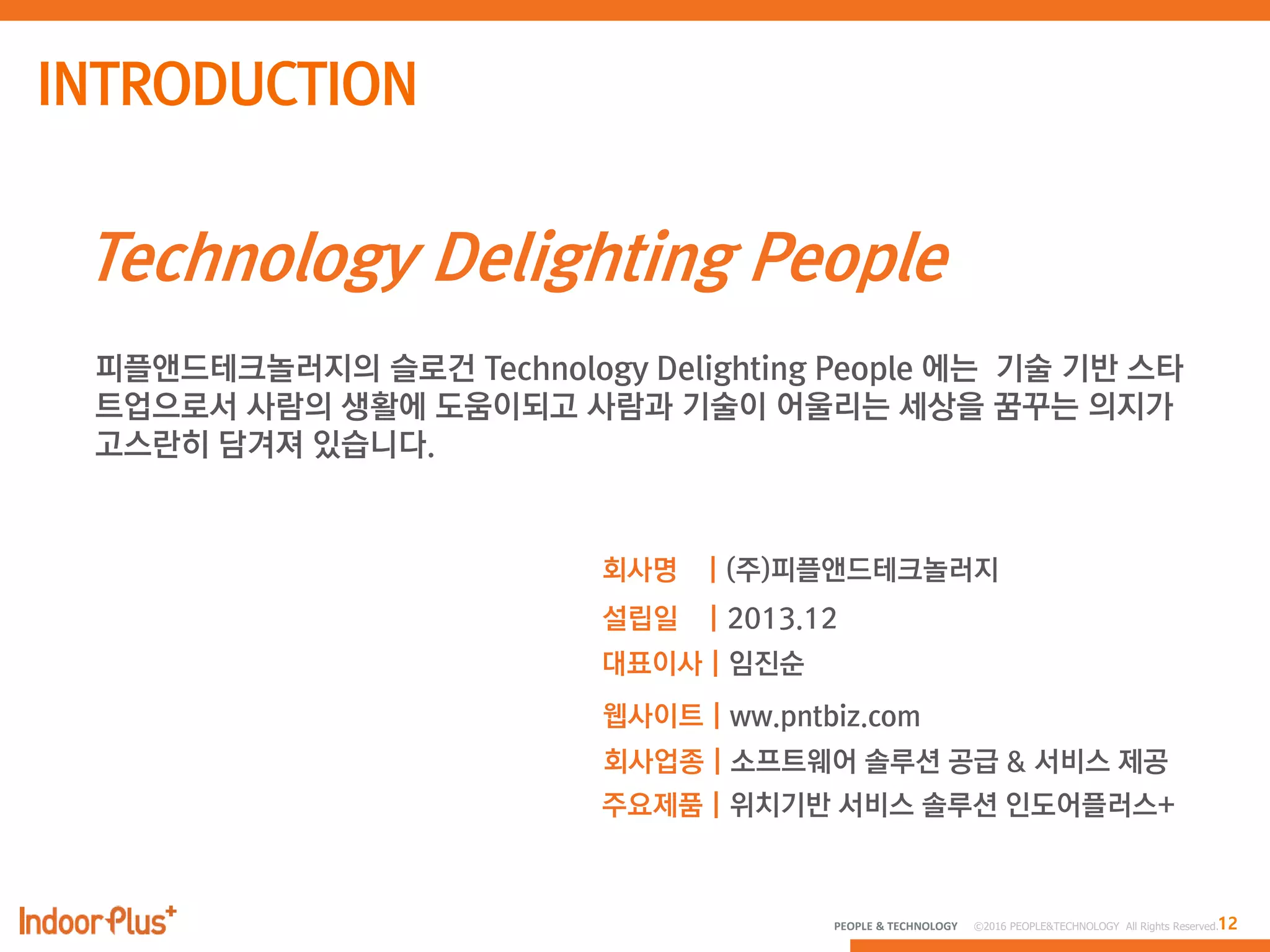 12PEOPLE & TECHNOLOGY © 2016 PEOPLE&TECHNOLOGY All Rights Reserved.
Technology Delighting People
피플앤드테크놀러지의 슬로건 Technology Delighting People 에는 기술 기반 스타
트업으로서 사람의 생활에 도움이되고 사람과 기술이 어울리는 세상을 꿈꾸는 의지가
고스란히 담겨져 있습니다.
회사명 | (주)피플앤드테크놀러지
설립일 | 2013.12
대표이사 | 임진순
웹사이트 | ww.pntbiz.com
회사업종 | 소프트웨어 솔루션 공급 & 서비스 제공
주요제품 | 위치기반 서비스 솔루션 인도어플러스+
 