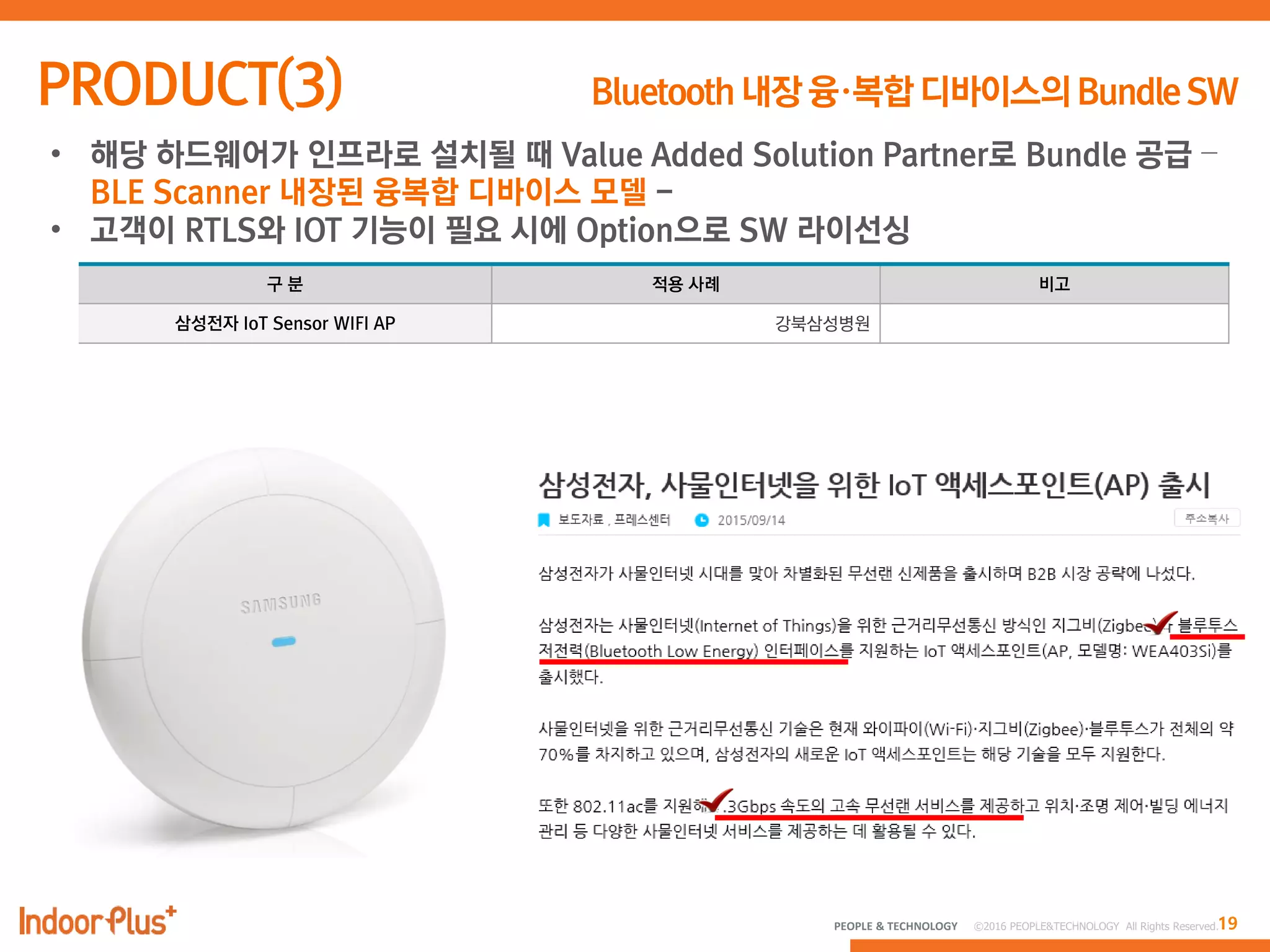 19PEOPLE & TECHNOLOGY © 2016 PEOPLE&TECHNOLOGY All Rights Reserved.
• 해당 하드웨어가 인프라로 설치될 때 Value Added Solution Partner로 Bundle 공급 –
BLE Scanner 내장된 융복합 디바이스 모델 -
• 고객이 RTLS와 IOT 기능이 필요 시에 Option으로 SW 라이선싱
구 분 적용 사례 비고
삼성전자 IoT Sensor WIFI AP 강북삼성병원
 