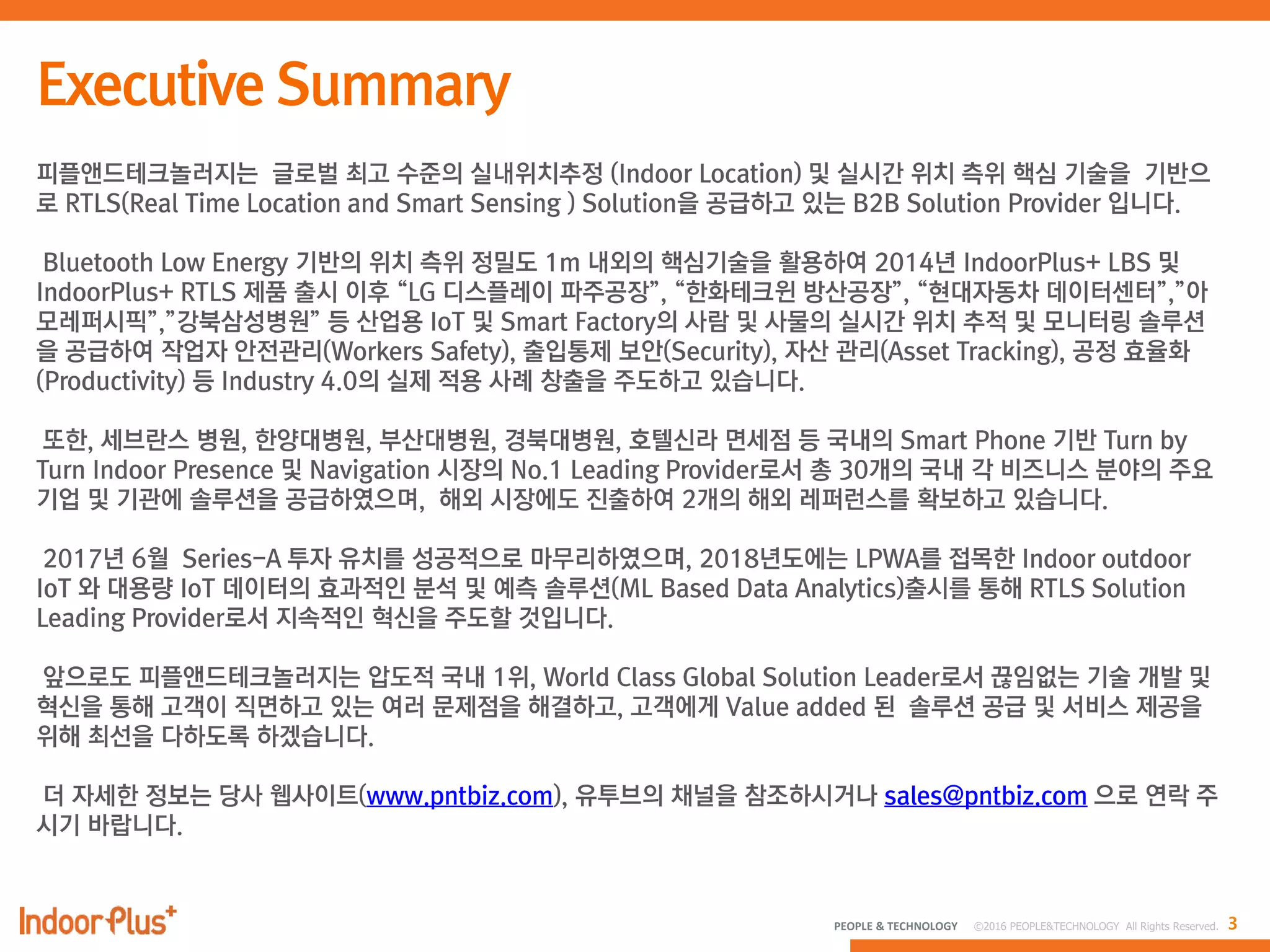 3PEOPLE & TECHNOLOGY © 2016 PEOPLE&TECHNOLOGY All Rights Reserved.
피플앤드테크놀러지는 글로벌 최고 수준의 실내위치추정 (Indoor Location) 및 실시간 위치 측위 핵심 기술을 기반으
로 RTLS(Real Time Location and Smart Sensing ) Solution을 공급하고 있는 B2B Solution Provider 입니다.
Bluetooth Low Energy 기반의 위치 측위 정밀도 1m 내외의 핵심기술을 활용하여 2014년 IndoorPlus+ LBS 및
IndoorPlus+ RTLS 제품 출시 이후 “LG 디스플레이 파주공장”, “한화테크윈 방산공장”, “현대자동차 데이터센터”,”아
모레퍼시픽”,”강북삼성병원” 등 산업용 IoT 및 Smart Factory의 사람 및 사물의 실시간 위치 추적 및 모니터링 솔루션
을 공급하여 작업자 안전관리(Workers Safety), 출입통제 보안(Security), 자산 관리(Asset Tracking), 공정 효율화
(Productivity) 등 Industry 4.0의 실제 적용 사례 창출을 주도하고 있습니다.
또한, 세브란스 병원, 한양대병원, 부산대병원, 경북대병원, 호텔신라 면세점 등 국내의 Smart Phone 기반 Turn by
Turn Indoor Presence 및 Navigation 시장의 No.1 Leading Provider로서 총 30개의 국내 각 비즈니스 분야의 주요
기업 및 기관에 솔루션을 공급하였으며, 해외 시장에도 진출하여 2개의 해외 레퍼런스를 확보하고 있습니다.
2017년 6월 Series-A 투자 유치를 성공적으로 마무리하였으며, 2018년도에는 LPWA를 접목한 Indoor outdoor
IoT 와 대용량 IoT 데이터의 효과적인 분석 및 예측 솔루션(ML Based Data Analytics)출시를 통해 RTLS Solution
Leading Provider로서 지속적인 혁신을 주도할 것입니다.
앞으로도 피플앤드테크놀러지는 압도적 국내 1위, World Class Global Solution Leader로서 끊임없는 기술 개발 및
혁신을 통해 고객이 직면하고 있는 여러 문제점을 해결하고, 고객에게 Value added 된 솔루션 공급 및 서비스 제공을
위해 최선을 다하도록 하겠습니다.
더 자세한 정보는 당사 웹사이트(www.pntbiz.com), 유투브의 채널을 참조하시거나 sales@pntbiz.com 으로 연락 주
시기 바랍니다.
 