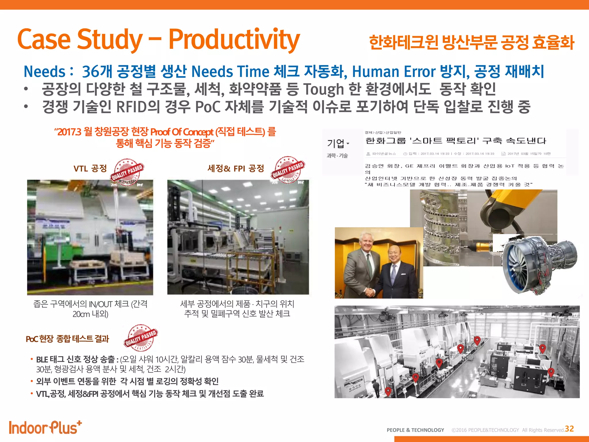 32PEOPLE & TECHNOLOGY © 2016 PEOPLE&TECHNOLOGY All Rights Reserved.
Needs : 36개 공정별 생산 Needs Time 체크 자동화, Human Error 방지, 공정 재배치
• 공장의 다양한 철 구조물, 세척, 화약약품 등 Tough 한 환경에서도 동작 확인
• 경쟁 기술인 RFID의 경우 PoC 자체를 기술적 이슈로 포기하여 단독 입찰로 진행 중
 