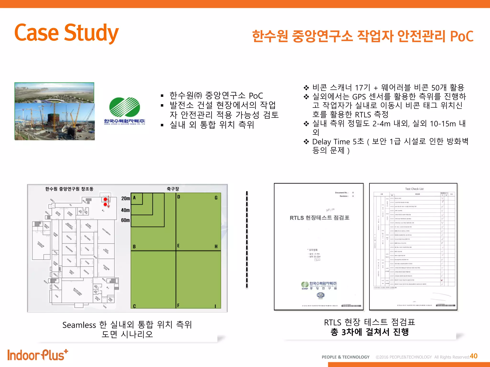 40PEOPLE & TECHNOLOGY © 2016 PEOPLE&TECHNOLOGY All Rights Reserved.
한수원 중앙연구소 작업자 안전관리 PoC
 한수원㈜ 중앙연구소 PoC
 발전소 건설 현장에서의 작업
자 안전관리 적용 가능성 검토
 실내 외 통합 위치 측위
Seamless 한 실내외 통합 위치 측위
도면 시나리오
RTLS 현장 테스트 점검표
총 3차에 걸쳐서 진행
 비콘 스캐너 17기 + 웨어러블 비콘 50개 활용
 실외에서는 GPS 센서를 활용한 측위를 짂행하
고 작업자가 실내로 이동시 비콘 태그 위치싞
호를 활용한 RTLS 측정
 실내 측위 정밀도 2-4m 내외, 실외 10-15m 내
외
 Delay Time 5초 ( 보안 1급 시설로 인한 방화벽
등의 문제 )
 