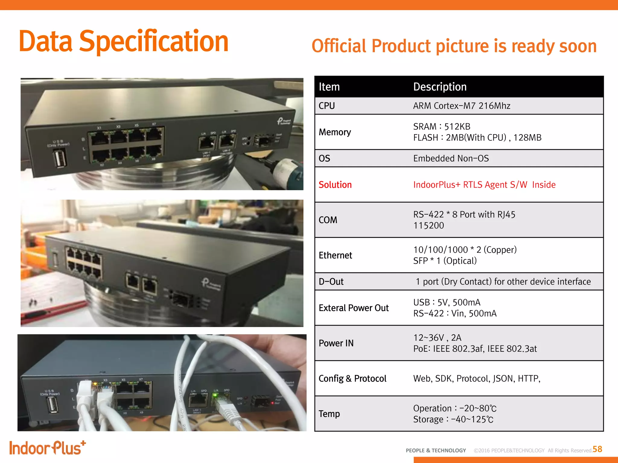58PEOPLE & TECHNOLOGY © 2016 PEOPLE&TECHNOLOGY All Rights Reserved.
Official Product picture is ready soon
Item Description
CPU ARM Cortex-M7 216Mhz
Memory
SRAM : 512KB
FLASH : 2MB(With CPU) , 128MB
OS Embedded Non-OS
Solution IndoorPlus+ RTLS Agent S/W Inside
COM
RS-422 * 8 Port with RJ45
115200
Ethernet
10/100/1000 * 2 (Copper)
SFP * 1 (Optical)
D-Out 1 port (Dry Contact) for other device interface
Exteral Power Out
USB : 5V, 500mA
RS-422 : Vin, 500mA
Power IN
12~36V , 2A
PoE: IEEE 802.3af, IEEE 802.3at
Config & Protocol Web, SDK, Protocol, JSON, HTTP,
Temp
Operation : -20~80℃
Storage : -40~125℃
 