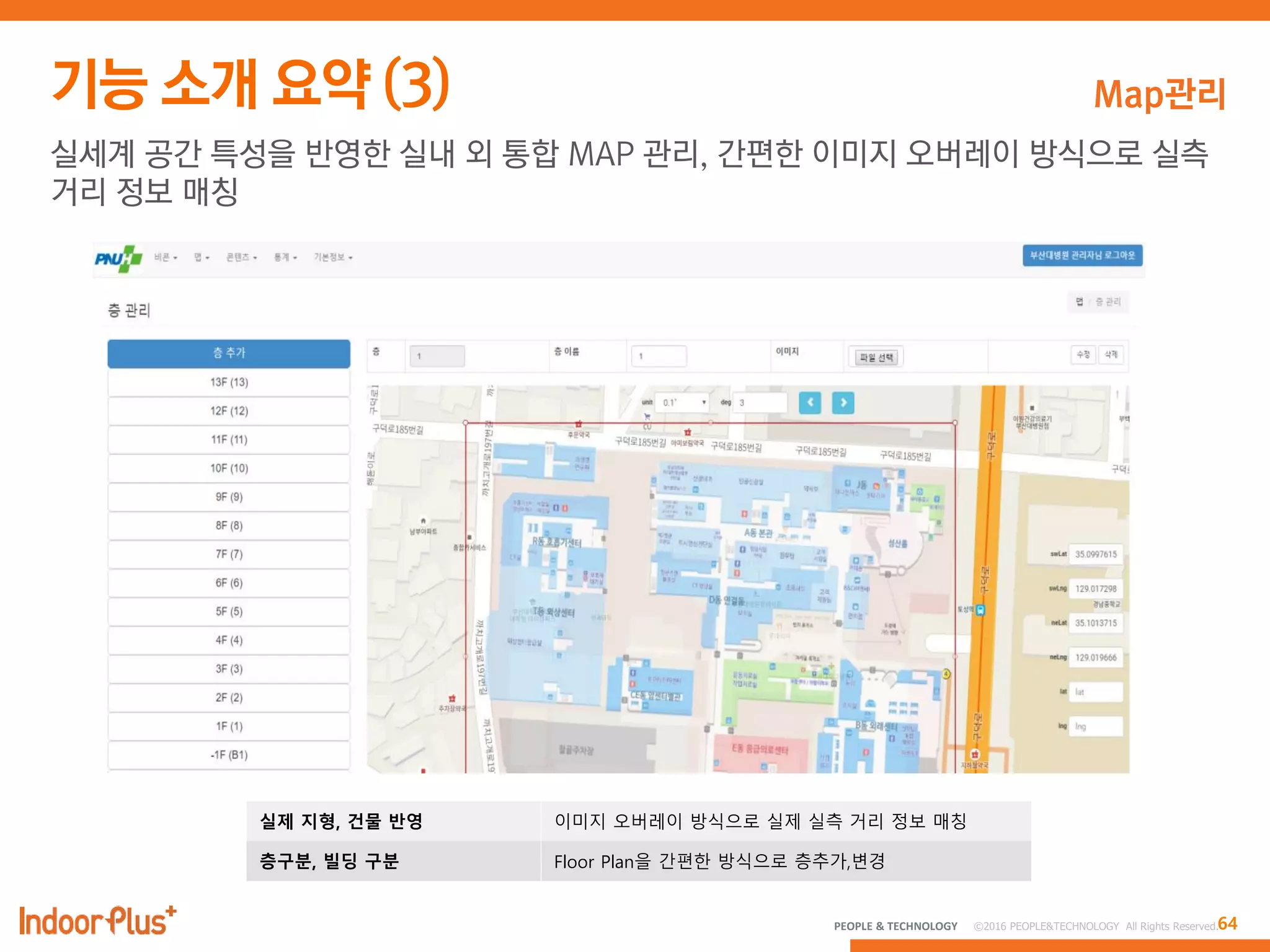 64PEOPLE & TECHNOLOGY © 2016 PEOPLE&TECHNOLOGY All Rights Reserved.
Map관리
실세계 공간 특성을 반영한 실내 외 통합 MAP 관리, 간편한 이미지 오버레이 방식으로 실측
거리 정보 매칭
실제 지형, 건물 반영 이미지 오버레이 방식으로 실제 실측 거리 정보 매칭
층구분, 빌딩 구분 Floor Plan을 간편한 방식으로 층추가,변경
 