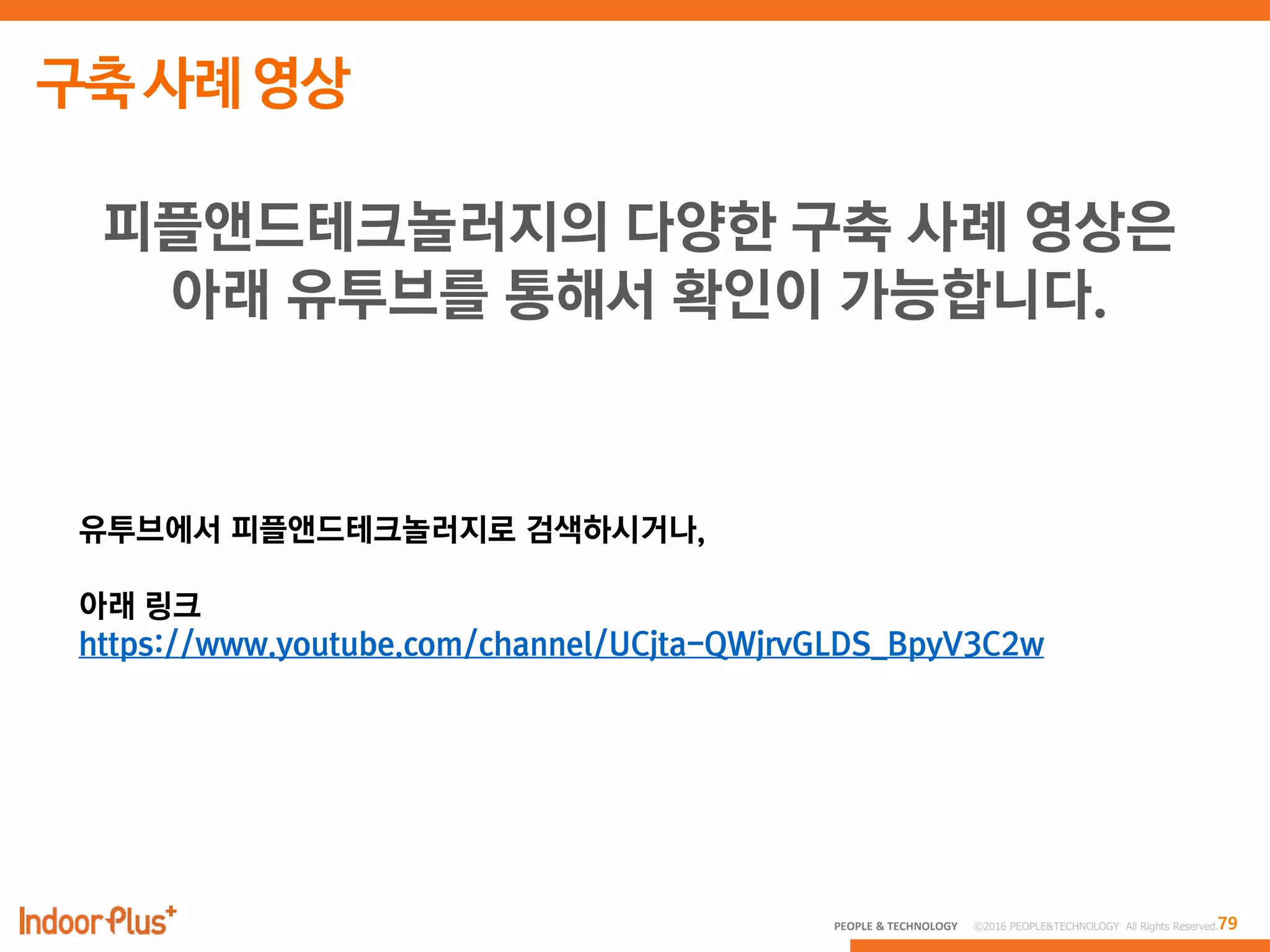 79PEOPLE & TECHNOLOGY © 2016 PEOPLE&TECHNOLOGY All Rights Reserved.
피플앤드테크놀러지의 다양한 구축 사례 영상은
아래 유투브를 통해서 확인이 가능합니다.
유투브에서 피플앤드테크놀러지로 검색하시거나,
아래 링크
https://www.youtube.com/channel/UCjta-QWjrvGLDS_BpyV3C2w
 