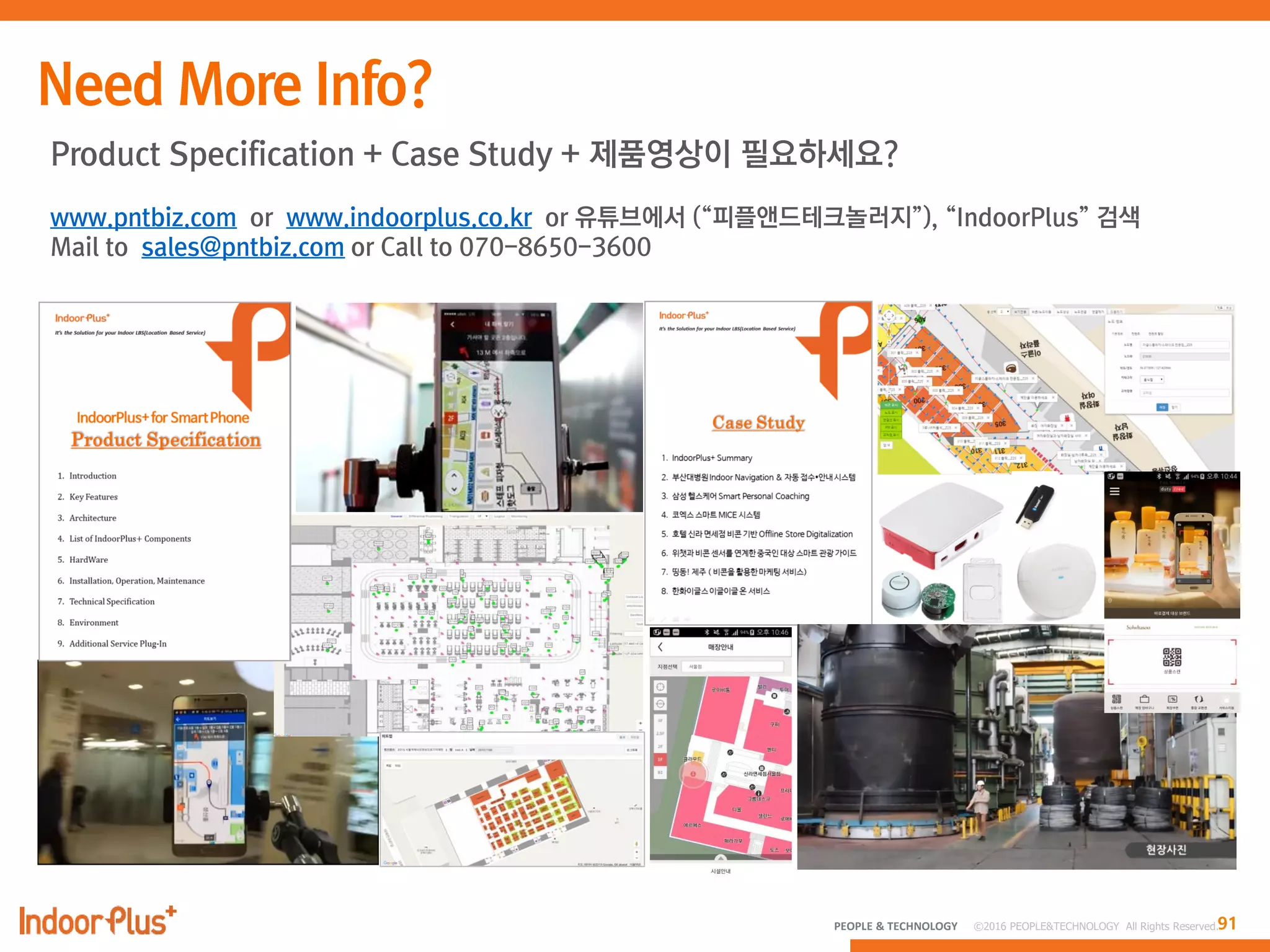 91PEOPLE & TECHNOLOGY © 2016 PEOPLE&TECHNOLOGY All Rights Reserved.
Product Specification + Case Study + 제품영상이 필요하세요?
www.pntbiz.com or www.indoorplus.co.kr or 유튜브에서 (“피플앤드테크놀러지”), “IndoorPlus” 검색
Mail to sales@pntbiz.com or Call to 070-8650-3600
 