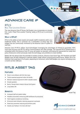 www.advancecare.com.au
ADVANCE CARE IP
Asset Tag
FEATURES
„ Easy to use software with GUI site maps
„ Tracks essential equipment within the facility
„ Monitors medical equipment & other valuable assets
„ Simple operation
„ Built-in Tamper Alarm linked to Nurse Call System
„ Long battery life
BENEFITS
„ Increased staff and patient safety
„ Workflow Automation enhancing staff satisfaction & productivity
„ Hand hygiene compliance monitoring
„ Enhanced asset utilisation reducing equipment overheads
„ Asset loss prevention reducing procurement costs
„ Assists your facility to “do more with less”
RTLS
Real Time Location System
The new Advance Care IP Nurse Call System now incorporates an industry
first - built in “Real Time Location Tracking” ability or RTLS as it is commonly
known.
What is RTLS?
RTLS is the ability to track assets and people (staff & residents) within your
healthcare facility. This is achieved via a combination of active tags and
badges that are continuously monitored by the Advance Care IP system in
real time.
Advance Care IP RTLS utilises “dual technologies” leveraging the advantages of Infrared to guarantee 100%
room level accuracy and RF for device communications and infill coverage. The required RTLS infrastructure is
embedded within the Advance Care IP nurse call system as standard, eliminating the requirement for costly third
party infrastructure which previously made this technology cost prohibitive to many facilities.
Battery life has always been the downfall of wireless products. Advance Care Asset Tags, RF Pendants and Staff
Badges have all been designed to optimise battery usage without compromising performance. Battery life of an
Advance Care asset tag is 4 to 8 years, depending on movement, while Staff Badges only require recharging once
a month via their USB port.
RTLS asset t
ag
 