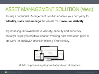 2014 © Intrasys (Pte.) Ltd. http://www.intrasys.com.sg
ASSET MANAGEMENT SOLUTION (Web)
Intrasys Personnel Management Solution enables your company to
identify, track and manage the assets for maximum visibility.
By enabling improvements in visibility, security and accuracy,
Intrasys helps you capture location tracking data from each point of
delivery for improved decision making and visibility.
Mobile responsive application that works on all devices
 