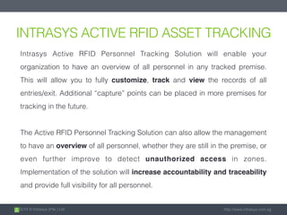 2014 © Intrasys (Pte.) Ltd. http://www.intrasys.com.sg
INTRASYS ACTIVE RFID ASSET TRACKING
Intrasys Active RFID Personnel Tracking Solution will enable your
organization to have an overview of all personnel in any tracked premise.
This will allow you to fully customize, track and view the records of all
entries/exit. Additional “capture” points can be placed in more premises for
tracking in the future.
The Active RFID Personnel Tracking Solution can also allow the management
to have an overview of all personnel, whether they are still in the premise, or
even further improve to detect unauthorized access in zones.
Implementation of the solution will increase accountability and traceability
and provide full visibility for all personnel.
 