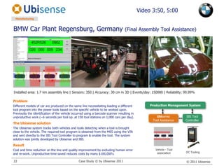 BMW Car Plant Regensburg, Germany (Final Assembly Tool Assistance)Video 3:50, 5:00ManufacturingInstalled area: 1.7 km assembly line | Sensors: 350 | Accuracy: 30 cm in 3D | Events/day: 150000 | Reliability: 99.99%ProblemDifferent models of car are produced on the same line necessitating loading a different tool program into the power tools based on the specific vehicle to be worked upon. Previously the identification of the vehicle occurred using a barcode scanner resulting in unproductive work (~6 seconds per tool op. at 150 tool stations on 1,000 cars per day).The Ubisense solutionThe Ubisense system tracks both vehicles and tools detecting when a tool is brought close to the vehicle. The required tool program is obtained from the MES using the VIN and sent directly to the IBS Tool Controller to program & enable the tool. The system solution was jointly developed by Ubisense and IBS.ResultCost and time reduction on the line and quality improvement by excluding human error and re-work. Unproductive time saved reduces costs by many $100,000‘s.Production Management SystemUbisense Tool AssistanceIBS Tool ControllerVehicle - Tool associationDC ToolingCase Study © by Ubisense 201122