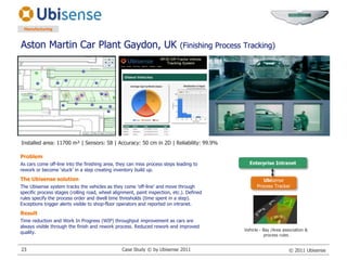 Aston Martin Car Plant Gaydon, UK (Finishing Process Tracking)ManufacturingInstalled area: 11700 m² | Sensors: 58 | Accuracy: 50 cm in 2D | Reliability: 99.9%ProblemAs cars come off-line into the finishing area, they can miss process steps leading to rework or become ‘stuck’ in a step creating inventory build up.The Ubisense solutionThe Ubisense system tracks the vehicles as they come ‘off-line’ and move through specific process stages (rolling road, wheel alignment, paint inspection, etc.). Defined rules specify the process order and dwell time thresholds (time spent in a step). Exceptions trigger alerts visible to shop-floor operators and reported on intranet.ResultTime reduction and Work In Progress (WIP) throughput improvement as cars are always visible through the finish and rework process. Reduced rework and improved quality.Enterprise IntranetUbisense Process TrackerVehicle - Bay /Area association &process rulesCase Study © by Ubisense 201123