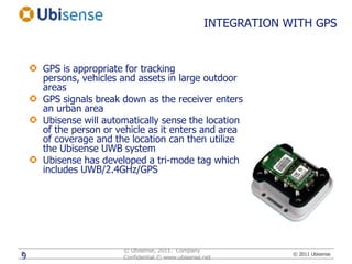 INTEGRATION WITH GPSGPS is appropriate for tracking persons, vehicles and assets in large outdoor areasGPS signals break down as the receiver enters an urban areaUbisense will automatically sense the location of the person or vehicle as it enters and area of coverage and the location can then utilize the Ubisense UWB systemUbisense has developed a tri-mode tag which includes UWB/2.4GHz/GPS© Ubisense, 2011.  Company Confidential © www.ubisense.net9