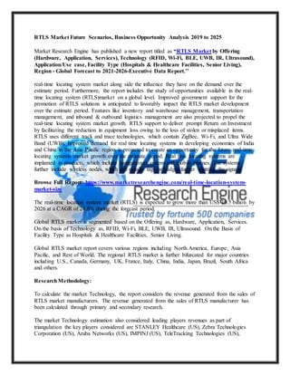 RTLS Market Future Scenarios, Business Opportunity Analysis 2019 to 2025
Market Research Engine has published a new report titled as “RTLS Market by Offering
(Hardware, Application, Services), Technology (RFID, Wi-Fi, BLE, UWB, IR, Ultrasound),
Application/Use case, Facility Type (Hospitals & Healthcare Facilities, Senior Living),
Region - Global Forecast to 2021-2026-Executive Data Report.’’
real-time locating system market along side the influence they have on the demand over the
estimate period. Furthermore, the report includes the study of opportunities available in the real-
time locating system (RTLS)market on a global level. Improved government support for the
promotion of RTLS solutions is anticipated to favorably impact the RTLS market development
over the estimate period. Features like inventory and warehouse management, transportation
management, and inbound & outbound logistics management are also projected to propel the
real-time locating system market growth. RTLS support to deliver prompt Return on Investment
by facilitating the reduction in equipment loss owing to the loss of stolen or misplaced items.
RTLS uses different track and trace technologies, which contain ZigBee, Wi-Fi, and Ultra Wide
Band (UWB). Improved demand for real time locating systems in developing economies of India
and China in the Asia Pacific region is projected to create an opportunity for the future real-time
locating systems market growth over the estimate period. Real time locating systems are
implanted in products, which include navigational system and mobile phones. The systems
further include wireless nodes, which are usually tags or badges further emitting the signals.
Browse Full Report: https://www.marketresearchengine.com/real-time-location-system-
market-size
The real-time location system market (RTLS) is expected to grow more than US$ 10.5 billion by
2026 at a CAGR of 24.8% during the forecast period.
Global RTLS market is segmented based on the Offering as, Hardware, Application, Services.
On the basis of Technology as, RFID, Wi-Fi, BLE, UWB, IR, Ultrasound. On the Basis of
Facility Type as Hospitals & Healthcare Facilities, Senior Living.
Global RTLS market report covers various regions including North America, Europe, Asia
Pacific, and Rest of World. The regional RTLS market is further bifurcated for major countries
including U.S., Canada, Germany, UK, France, Italy, China, India, Japan, Brazil, South Africa
and others.
ResearchMethodology:
To calculate the market Technology, the report considers the revenue generated from the sales of
RTLS market manufacturers. The revenue generated from the sales of RTLS manufacturer has
been calculated through primary and secondary research.
The market Technology estimation also considered leading players revenues as part of
triangulation the key players considered are STANLEY Healthcare (US), Zebra Technologies
Corporation (US), Aruba Networks (US), IMPINJ (US), TeleTracking Technologies (US),
 