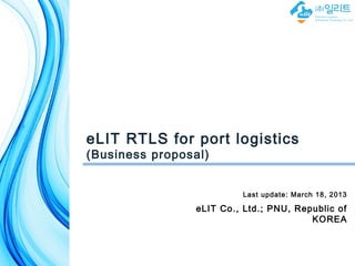 eLIT RTLS for port logistics
(Business proposal)


                          Last update: March 18, 2013

                 eLIT Co., Ltd.; PNU, Republic of
                                         KOREA


                                유비쿼터스 컴퓨팅 데이터베이스 연구실
                                 Ubiquitous Computing Database Lab
 